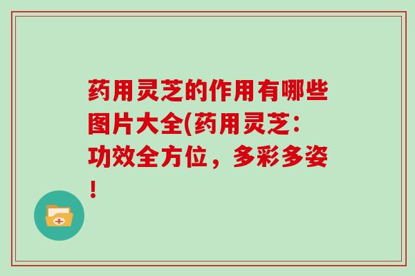 药用灵芝的作用有哪些图片大全(药用灵芝：功效全方位，多彩多姿！