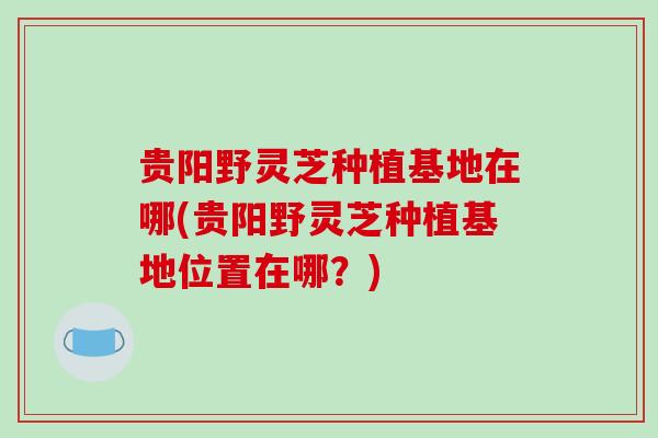 贵阳野灵芝种植基地在哪(贵阳野灵芝种植基地位置在哪？)
