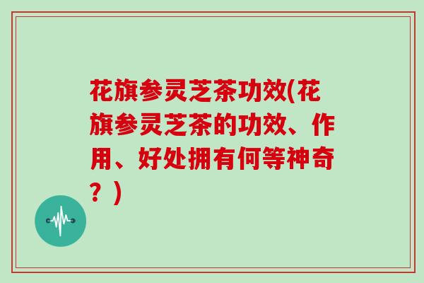 花旗参灵芝茶功效(花旗参灵芝茶的功效、作用、好处拥有何等神奇？)
