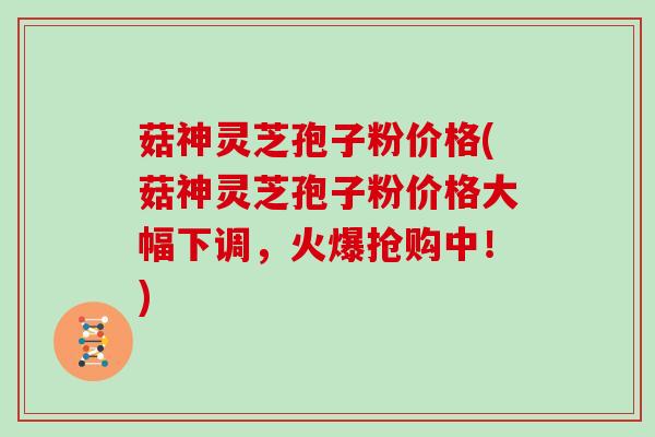 菇神灵芝孢子粉价格(菇神灵芝孢子粉价格大幅下调，火爆抢购中！)