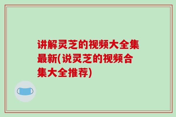 讲解灵芝的视频大全集最新(说灵芝的视频合集大全推荐)