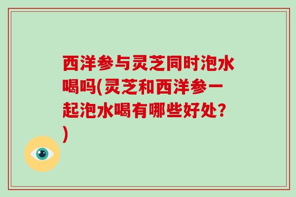 西洋参与灵芝同时泡水喝吗(灵芝和西洋参一起泡水喝有哪些好处?)
