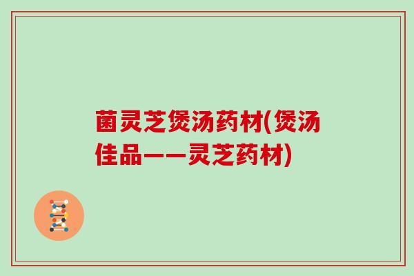 菌灵芝煲汤药材(煲汤佳品——灵芝药材)