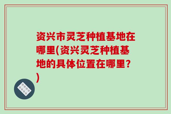 资兴市灵芝种植基地在哪里(资兴灵芝种植基地的具体位置在哪里?)