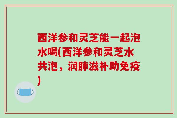 西洋参和灵芝能一起泡水喝(西洋参和灵芝水共泡，润肺滋补助免疫)