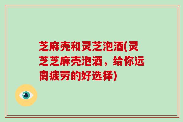 芝麻壳和灵芝泡酒(灵芝芝麻壳泡酒,给你远离疲劳的好选择)