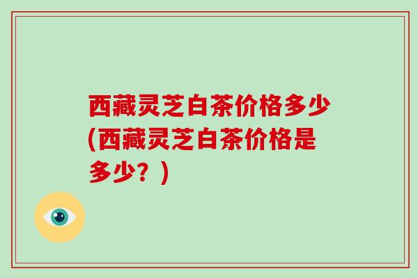 西藏灵芝白茶价格多少(西藏灵芝白茶价格是多少？)