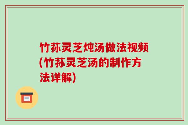 竹荪灵芝炖汤做法视频(竹荪灵芝汤的制作方法详解)