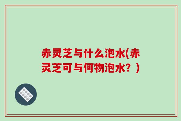 赤灵芝与什么泡水(赤灵芝可与何物泡水？)