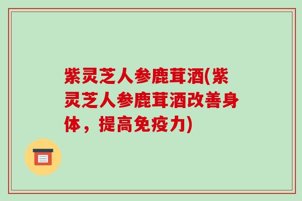 紫灵芝人参鹿茸酒(紫灵芝人参鹿茸酒改善身体,提高免疫力)