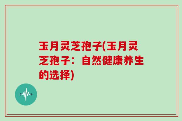 玉月灵芝孢子(玉月灵芝孢子：自然健康养生的选择)