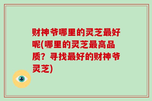 财神爷哪里的灵芝最好呢(哪里的灵芝最高品质?寻找最好的财神爷灵芝)