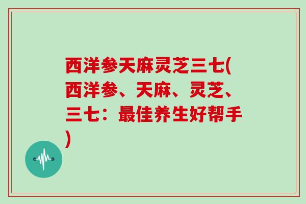 西洋参天麻灵芝三七(西洋参、天麻、灵芝、三七:最佳养生好帮手)