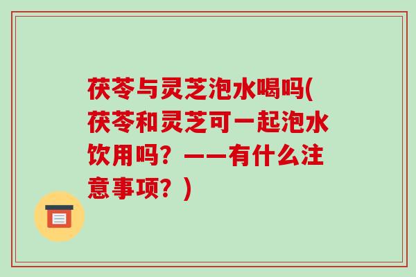 茯苓与灵芝泡水喝吗(茯苓和灵芝可一起泡水饮用吗？——有什么注意事项？)