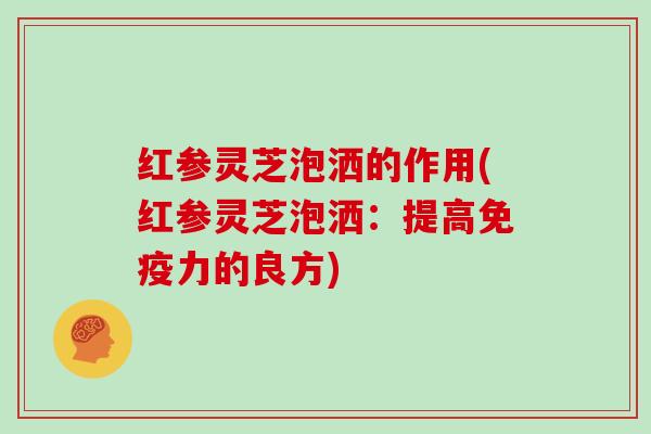 红参灵芝泡洒的作用(红参灵芝泡洒：提高免疫力的良方)