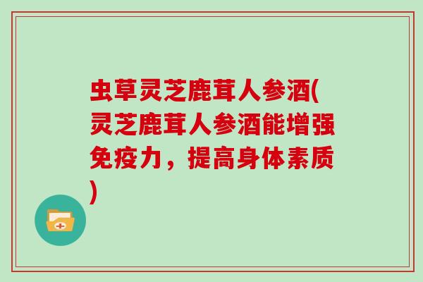 虫草灵芝鹿茸人参酒(灵芝鹿茸人参酒能增强免疫力，提高身体素质)