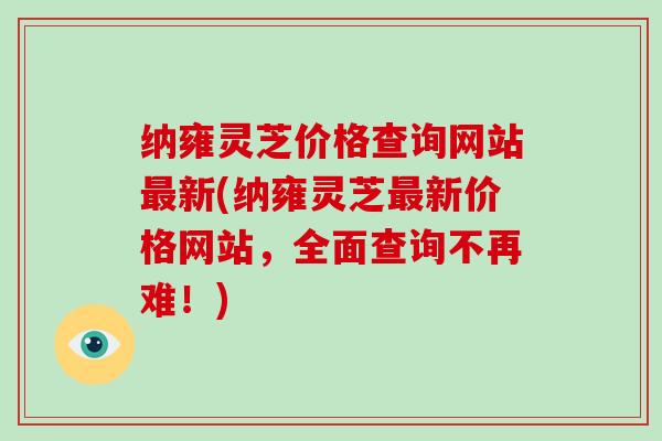 纳雍灵芝价格查询网站最新(纳雍灵芝最新价格网站,全面查询不再难!)
