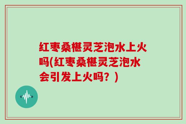 红枣桑椹灵芝泡水上火吗(红枣桑椹灵芝泡水会引发上火吗?)