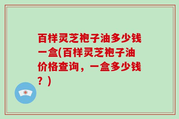 百样灵芝袍子油多少钱一盒(百样灵芝袍子油价格查询,一盒多少钱?)