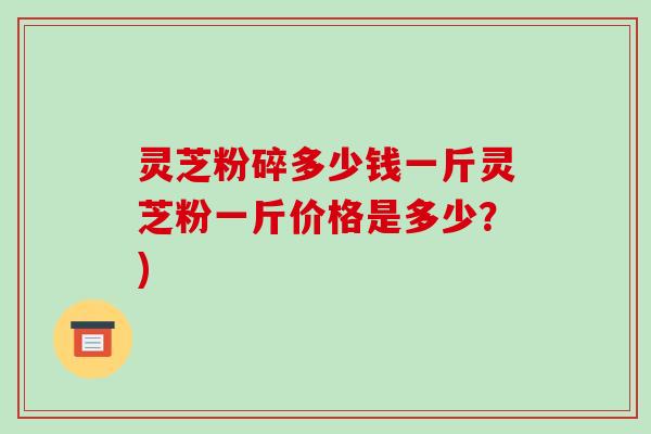 灵芝粉碎多少钱一斤灵芝粉一斤价格是多少?)