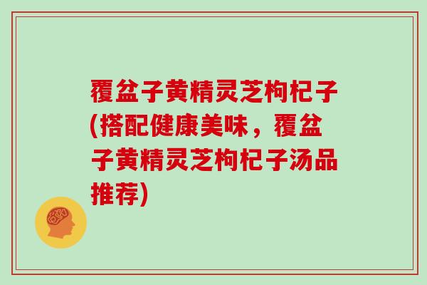 覆盆子黄精灵芝枸杞子(搭配健康美味,覆盆子黄精灵芝枸杞子汤品推荐)