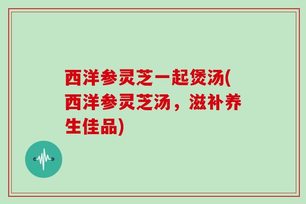 西洋参灵芝一起煲汤(西洋参灵芝汤，滋补养生佳品)