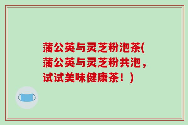 蒲公英与灵芝粉泡茶(蒲公英与灵芝粉共泡,试试美味健康茶!)