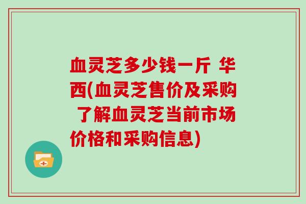 血灵芝多少钱一斤 华西(血灵芝售价及采购 了解血灵芝当前市场价格和采购信息)