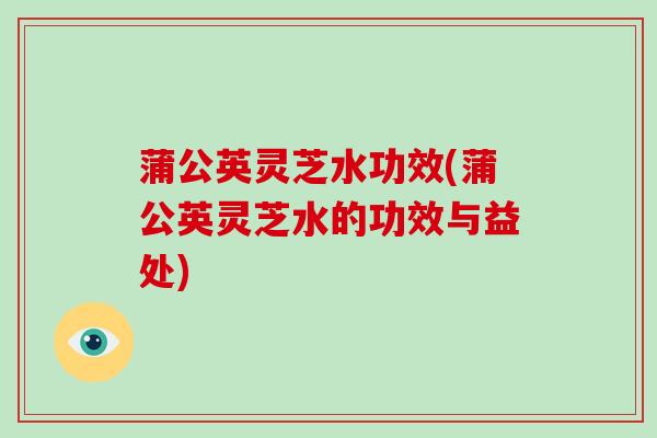 蒲公英灵芝水功效(蒲公英灵芝水的功效与益处)