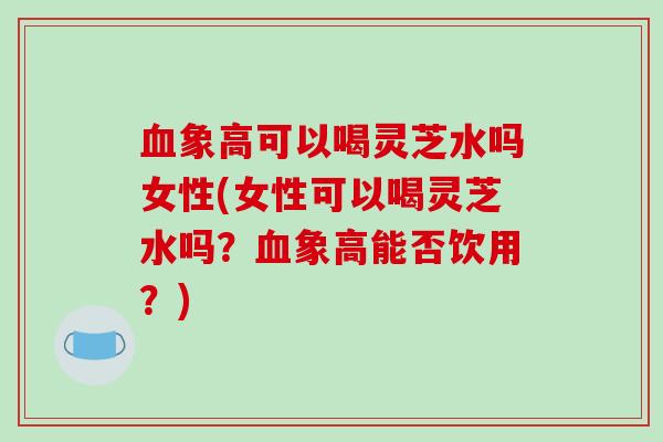 血象高可以喝灵芝水吗女性(女性可以喝灵芝水吗？血象高能否饮用？)