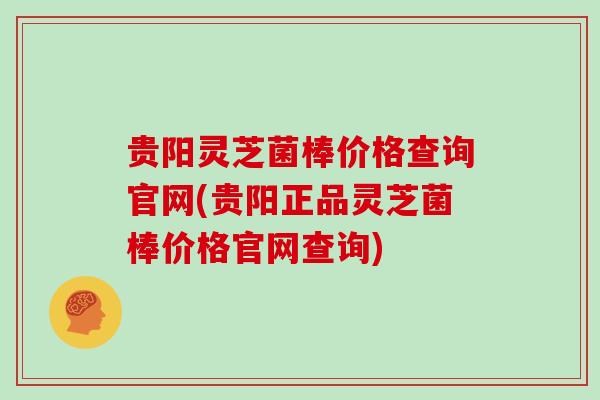 贵阳灵芝菌棒价格查询官网(贵阳正品灵芝菌棒价格官网查询)