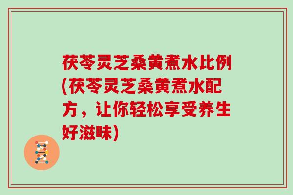 茯苓灵芝桑黄煮水比例(茯苓灵芝桑黄煮水配方,让你轻松享受养生好滋味)