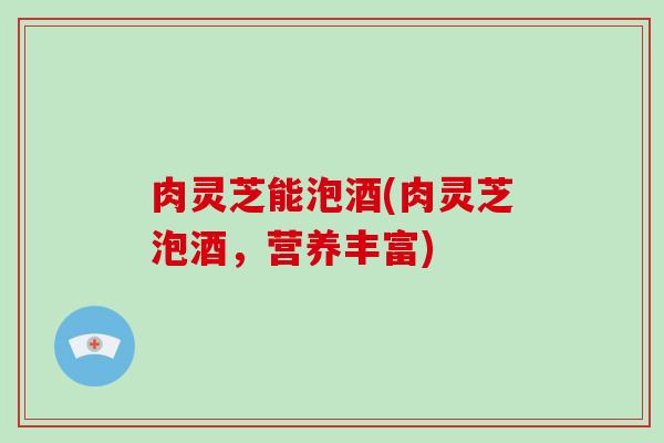 肉灵芝能泡酒(肉灵芝泡酒,营养丰富)