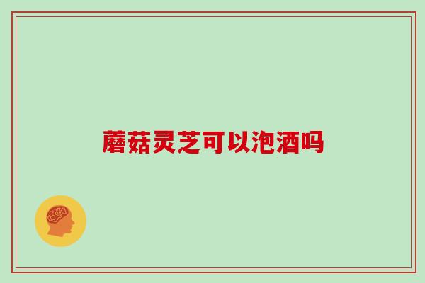 蘑菇灵芝可以泡酒吗