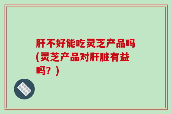 肝不好能吃灵芝产品吗(灵芝产品对肝脏有益吗?)