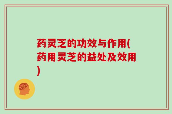药灵芝的功效与作用(药用灵芝的益处及效用)