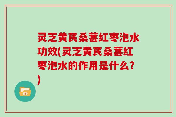 灵芝黄芪桑葚红枣泡水功效(灵芝黄芪桑葚红枣泡水的作用是什么?)