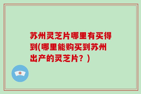 苏州灵芝片哪里有买得到(哪里能购买到苏州出产的灵芝片?)