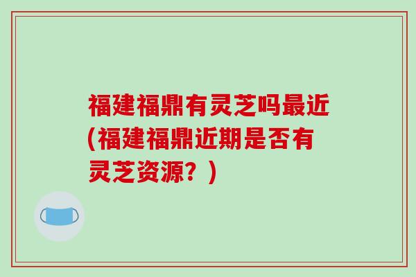 福建福鼎有灵芝吗最近(福建福鼎近期是否有灵芝资源?)