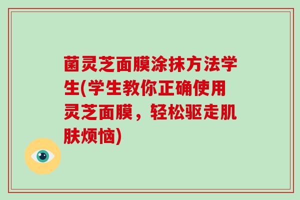 菌灵芝面膜涂抹方法学生(学生教你正确使用灵芝面膜，轻松驱走肌肤烦恼)