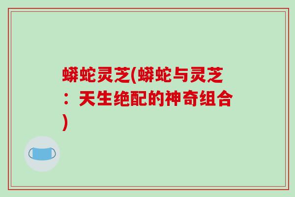 蟒蛇灵芝(蟒蛇与灵芝：天生绝配的神奇组合)