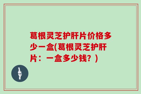 葛根灵芝护肝片价格多少一盒(葛根灵芝护肝片：一盒多少钱？)