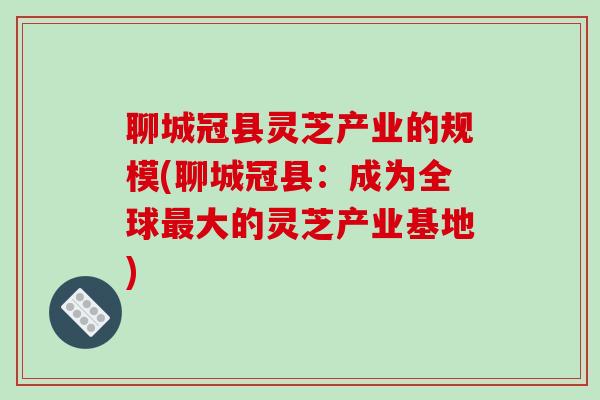 聊城冠县灵芝产业的规模(聊城冠县：成为全球最大的灵芝产业基地)