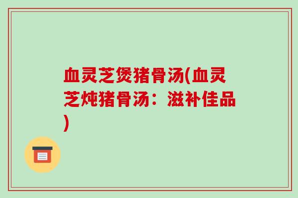 血灵芝煲猪骨汤(血灵芝炖猪骨汤：滋补佳品)