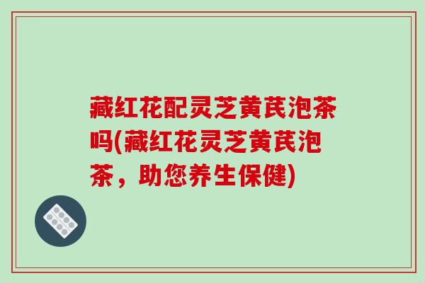 藏红花配灵芝黄芪泡茶吗(藏红花灵芝黄芪泡茶，助您养生保健)