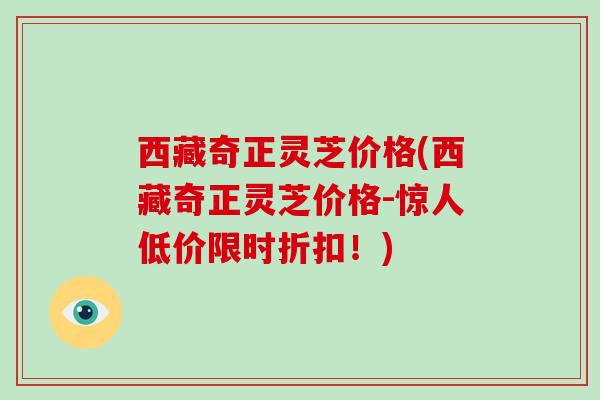西藏奇正灵芝价格(西藏奇正灵芝价格-惊人低价限时折扣！)