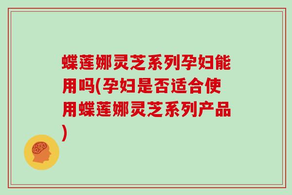 蝶莲娜灵芝系列孕妇能用吗(孕妇是否适合使用蝶莲娜灵芝系列产品)