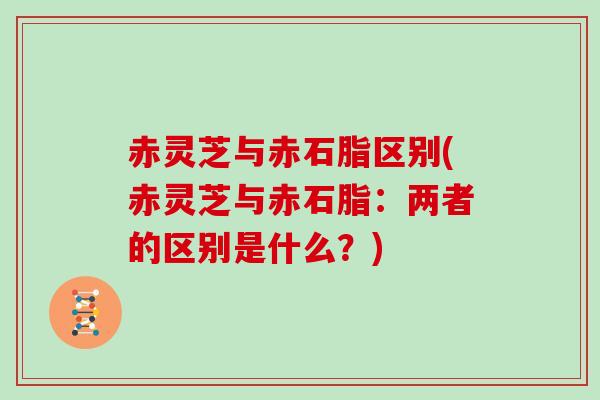 赤灵芝与赤石脂区别(赤灵芝与赤石脂:两者的区别是什么?)