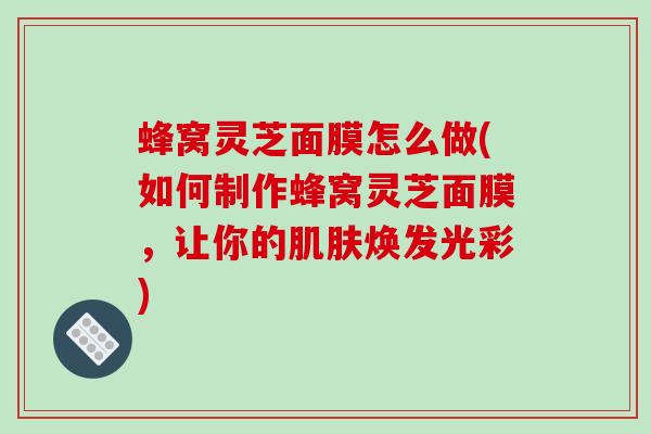 蜂窝灵芝面膜怎么做(如何制作蜂窝灵芝面膜,让你的肌肤焕发光彩)