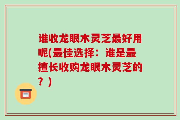 谁收龙眼木灵芝最好用呢(最佳选择:谁是最擅长收购龙眼木灵芝的?)